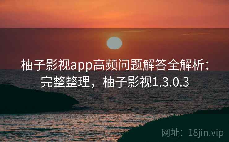 柚子影视app高频问题解答全解析：完整整理，柚子影视1.3.0.3