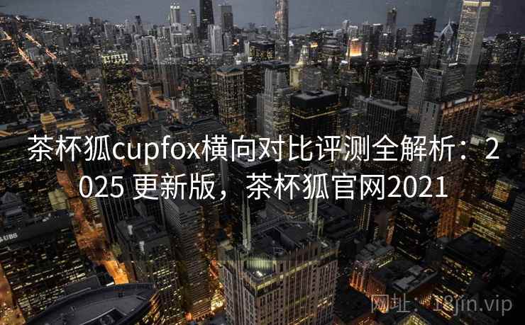 茶杯狐cupfox横向对比评测全解析：2025 更新版，茶杯狐官网2021