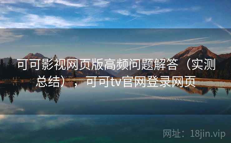 可可影视网页版高频问题解答（实测总结），可可tv官网登录网页