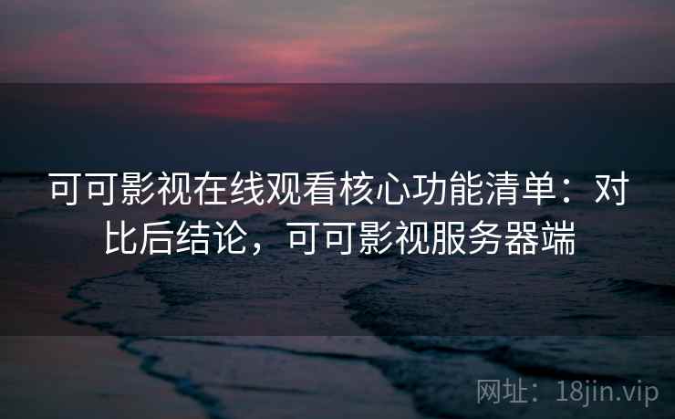 可可影视在线观看核心功能清单：对比后结论，可可影视服务器端