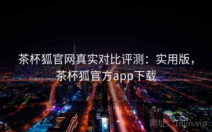 茶杯狐官网真实对比评测：实用版，茶杯狐官方app下载