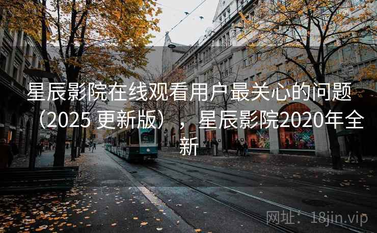 星辰影院在线观看用户最关心的问题（2025 更新版），星辰影院2020年全新