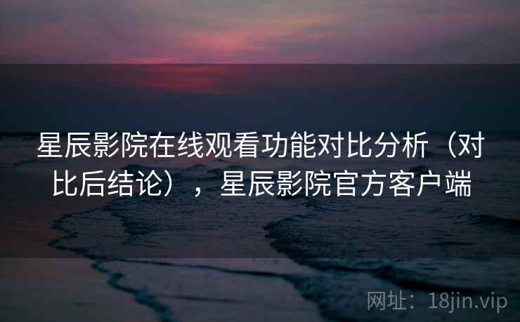 星辰影院在线观看功能对比分析（对比后结论），星辰影院官方客户端
