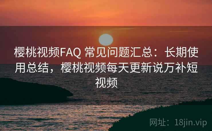 樱桃视频FAQ 常见问题汇总：长期使用总结，樱桃视频每天更新说万补短视频