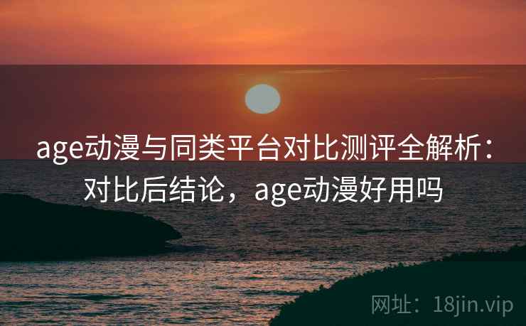 age动漫与同类平台对比测评全解析：对比后结论，age动漫好用吗