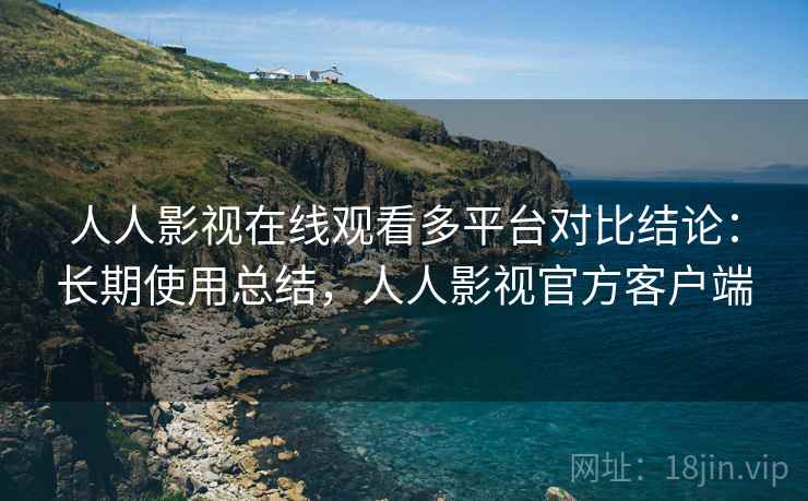 人人影视在线观看多平台对比结论：长期使用总结，人人影视官方客户端