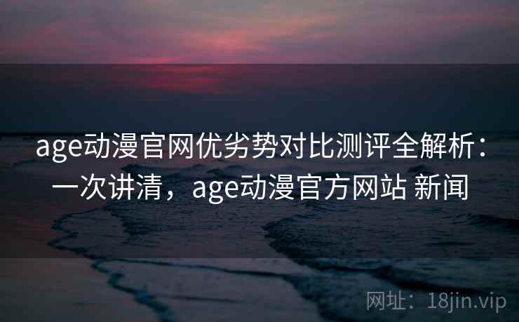 age动漫官网优劣势对比测评全解析：一次讲清，age动漫官方网站 新闻