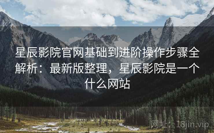 星辰影院官网基础到进阶操作步骤全解析:最新版整理,星辰影院是一个什么网站 星辰影院官网基础到进阶操作步骤全解析:最新版整理,星辰影院是一个什么网站