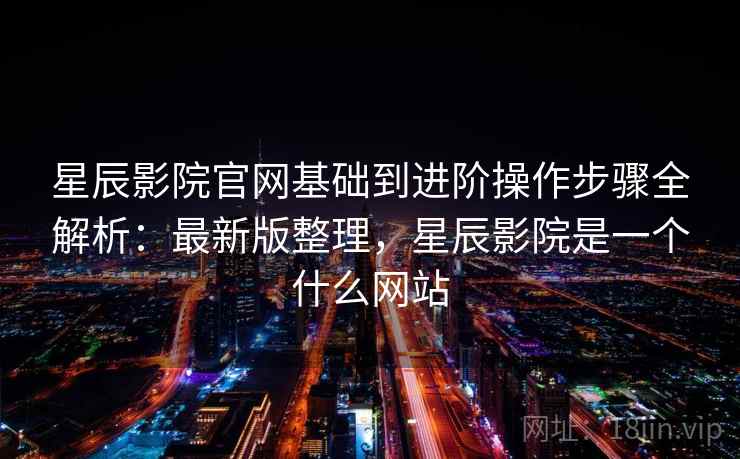 星辰影院官网基础到进阶操作步骤全解析：最新版整理，星辰影院是一个什么网站