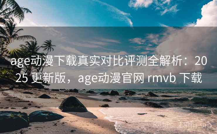 age动漫下载真实对比评测全解析：2025 更新版，age动漫官网 rmvb 下载