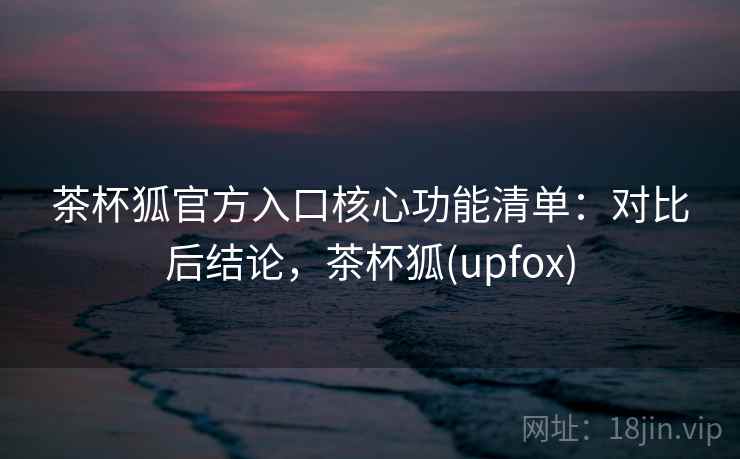 茶杯狐官方入口核心功能清单:对比后结论,茶杯狐(upfox) 茶杯狐官方入口核心功能清单:对比后结论,茶杯狐(upfox)