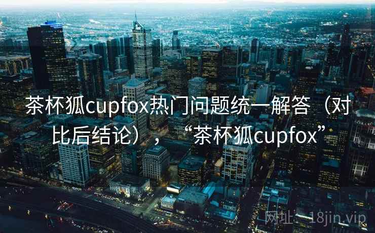 茶杯狐cupfox热门问题统一解答（对比后结论），“茶杯狐cupfox”
