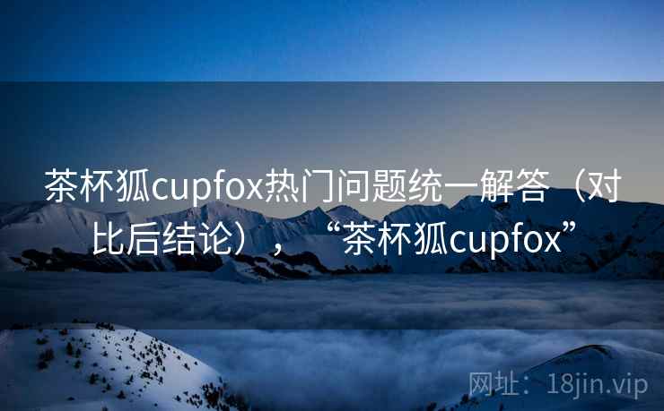 茶杯狐cupfox热门问题统一解答（对比后结论），“茶杯狐cupfox”