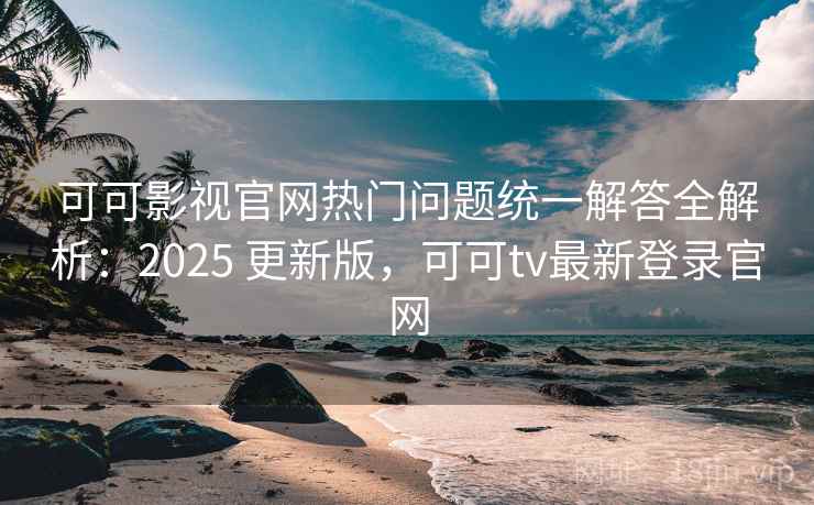 可可影视官网热门问题统一解答全解析：2025 更新版，可可tv最新登录官网