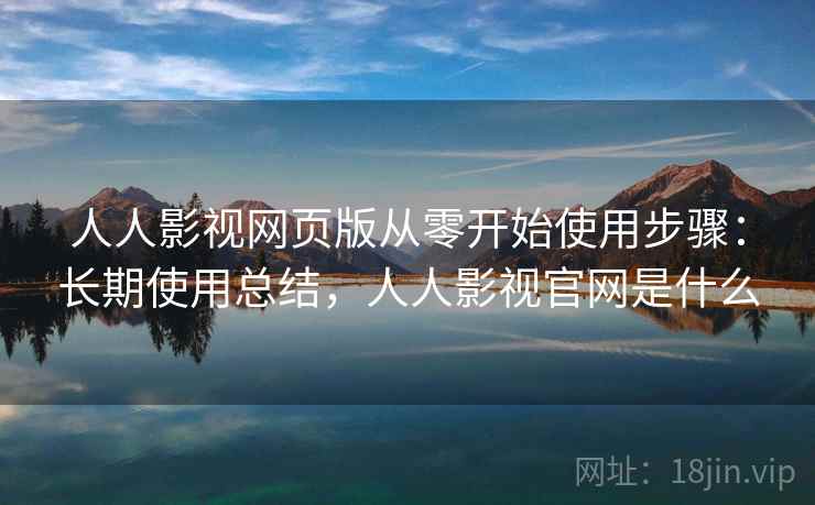 人人影视网页版从零开始使用步骤：长期使用总结，人人影视官网是什么