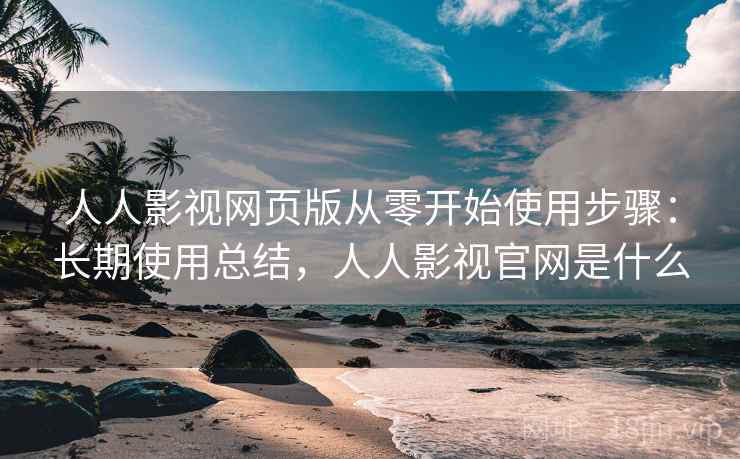人人影视网页版从零开始使用步骤：长期使用总结，人人影视官网是什么