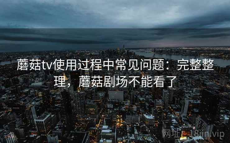 蘑菇tv使用过程中常见问题：完整整理，蘑菇剧场不能看了