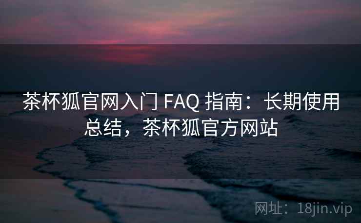 茶杯狐官网入门 FAQ 指南：长期使用总结，茶杯狐官方网站