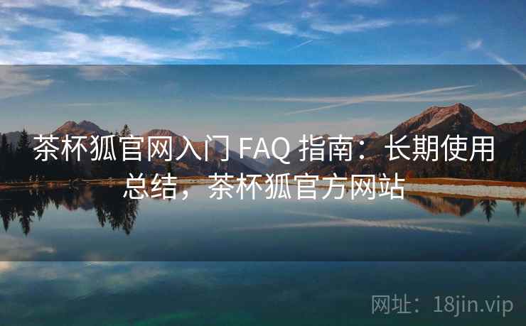 茶杯狐官网入门 FAQ 指南：长期使用总结，茶杯狐官方网站