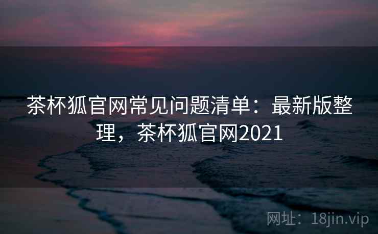 茶杯狐官网常见问题清单：最新版整理，茶杯狐官网2021