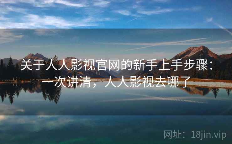 关于人人影视官网的新手上手步骤：一次讲清，人人影视去哪了