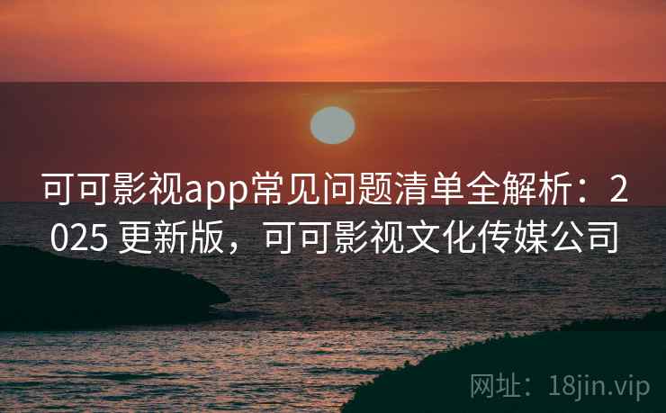 可可影视app常见问题清单全解析：2025 更新版，可可影视文化传媒公司