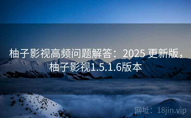 柚子影视高频问题解答：2025 更新版，柚子影视1.5.1.6版本