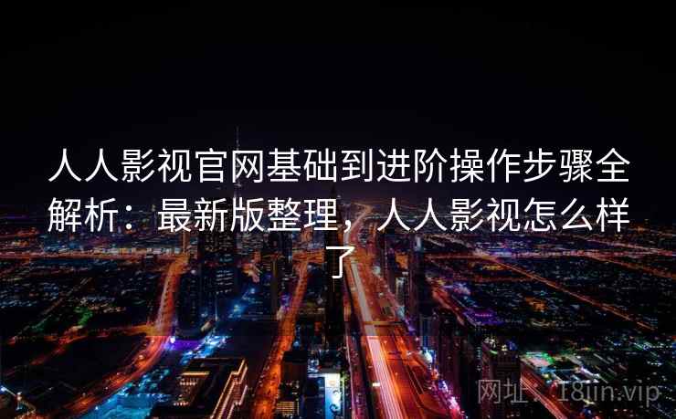 人人影视官网基础到进阶操作步骤全解析：最新版整理，人人影视怎么样了