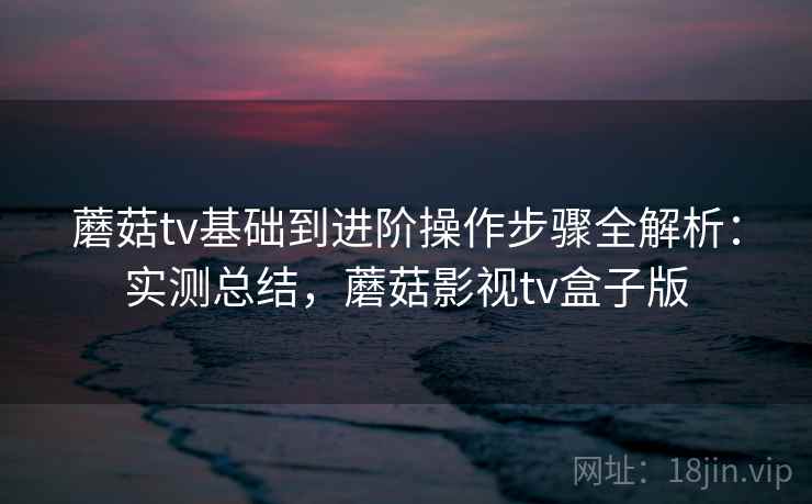 蘑菇tv基础到进阶操作步骤全解析：实测总结，蘑菇影视tv盒子版