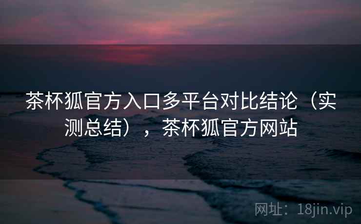 茶杯狐官方入口多平台对比结论（实测总结），茶杯狐官方网站