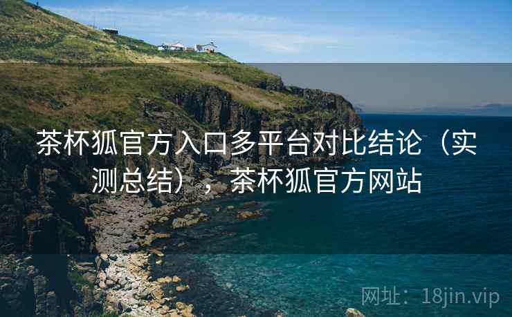 茶杯狐官方入口多平台对比结论（实测总结），茶杯狐官方网站
