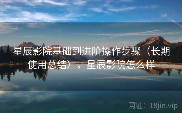 星辰影院基础到进阶操作步骤（长期使用总结），星辰影院怎么样