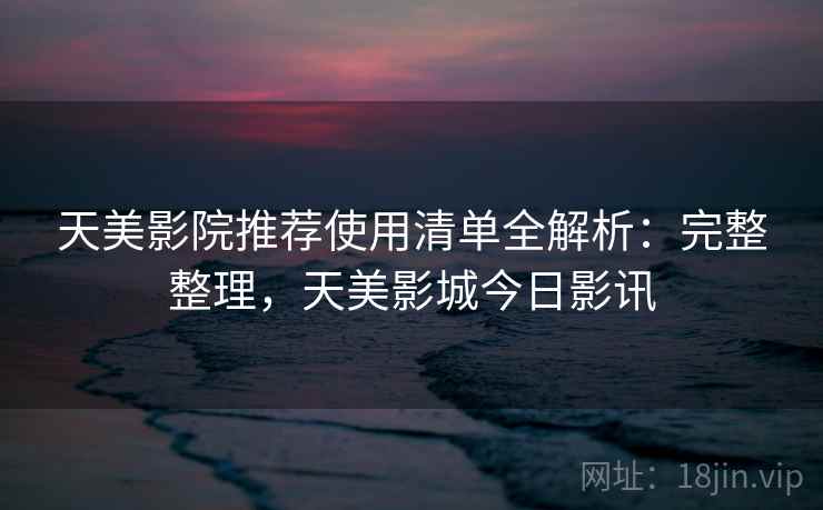 天美影院推荐使用清单全解析：完整整理，天美影城今日影讯