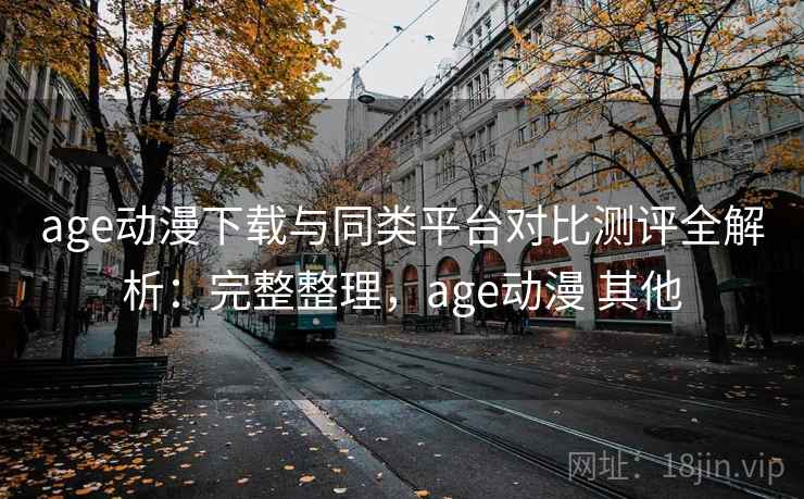 age动漫下载与同类平台对比测评全解析：完整整理，age动漫 其他