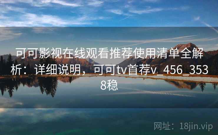 可可影视在线观看推荐使用清单全解析：详细说明，可可tv首荐v_456_3538稳
