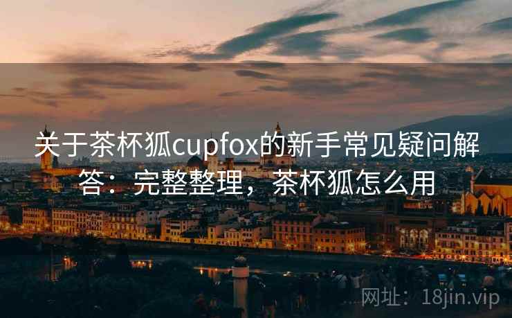关于茶杯狐cupfox的新手常见疑问解答：完整整理，茶杯狐怎么用