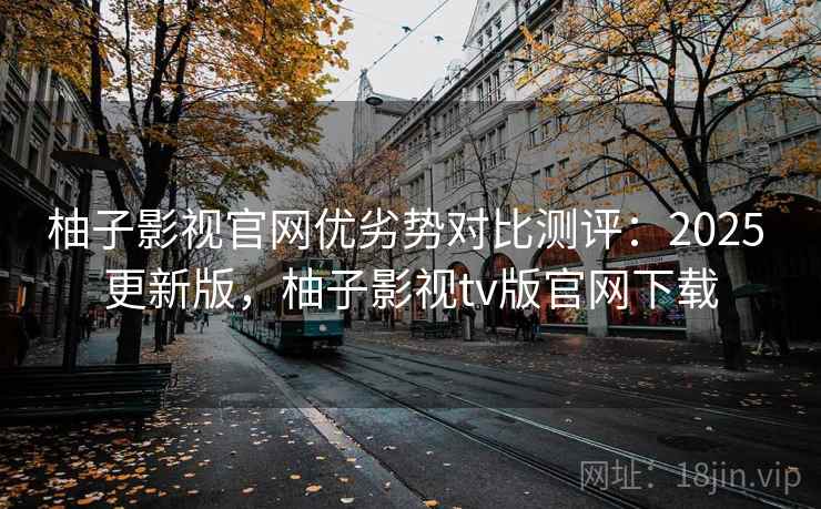 柚子影视官网优劣势对比测评：2025 更新版，柚子影视tv版官网下载
