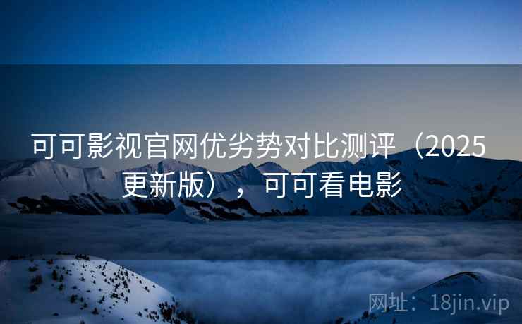 可可影视官网优劣势对比测评(2025 更新版),可可看电影 可可影视官网优劣势对比测评(2025 更新版),可可看电影
