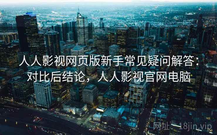 人人影视网页版新手常见疑问解答：对比后结论，人人影视官网电脑