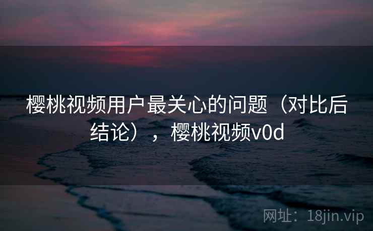 樱桃视频用户最关心的问题（对比后结论），樱桃视频v0d