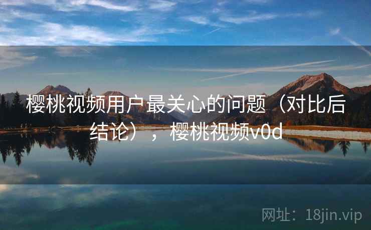 樱桃视频用户最关心的问题(对比后结论),樱桃视频v0d 樱桃视频用户最关心的问题(对比后结论),樱桃视频v0d