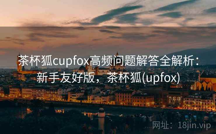 茶杯狐cupfox高频问题解答全解析:新手友好版,茶杯狐(upfox) 茶杯狐cupfox高频问题解答全解析:新手友好版,茶杯狐(upfox)