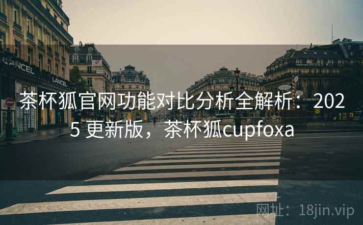 茶杯狐官网功能对比分析全解析:2025 更新版,茶杯狐cupfoxa 茶杯狐官网功能对比分析全解析:2025 更新版,茶杯狐cupfoxa