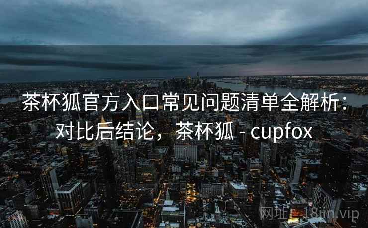 茶杯狐官方入口常见问题清单全解析：对比后结论，茶杯狐 - cupfox