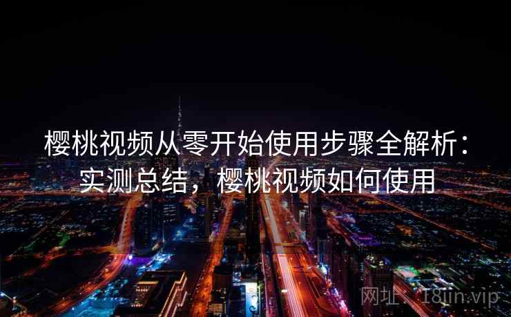 樱桃视频从零开始使用步骤全解析：实测总结，樱桃视频如何使用