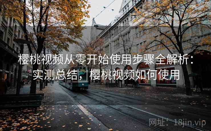 樱桃视频从零开始使用步骤全解析:实测总结,樱桃视频如何使用 樱桃视频从零开始使用步骤全解析:实测总结,樱桃视频如何使用