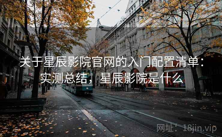 关于星辰影院官网的入门配置清单:实测总结,星辰影院是什么 关于星辰影院官网的入门配置清单:实测总结,星辰影院是什么