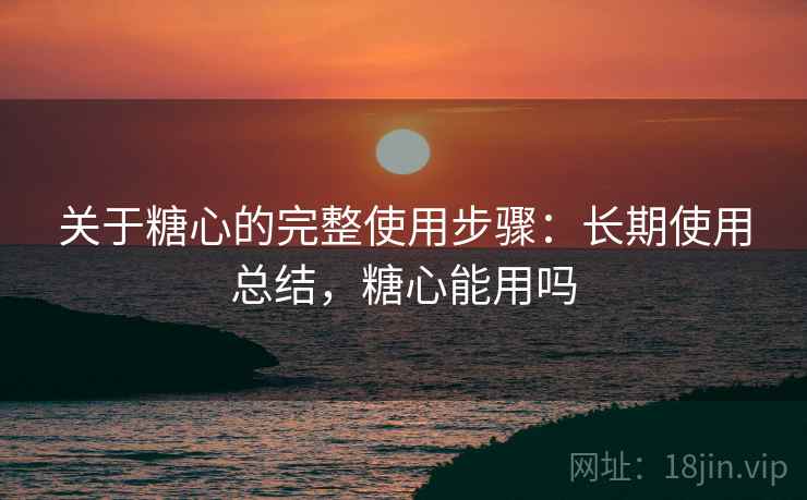 关于糖心的完整使用步骤：长期使用总结，糖心能用吗