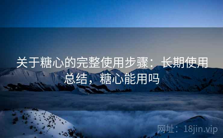 关于糖心的完整使用步骤:长期使用总结,糖心能用吗 关于糖心的完整使用步骤:长期使用总结,糖心能用吗