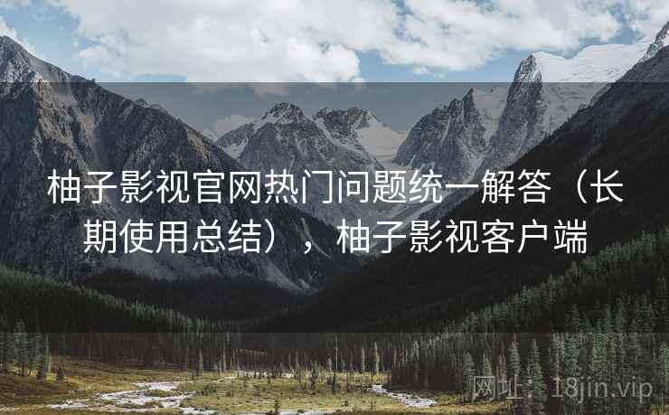 柚子影视官网热门问题统一解答（长期使用总结），柚子影视客户端